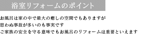 浴室リフォームのポイント お風呂は家の中で最大の癒しの空間でもありますが思わぬ事故が多いのも事実です ご家族の安全を守る意味でも浴室のリフォームは重要といえます